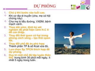 DỰ PHÒNG
1. Chú ý khi bước vào tuổi cao.
 Khi cơ địa di truyền (cha, mẹ có hội
chứng này)
 Cha mẹ bị tiểu đường, VXĐM, bệnh
mạch vành.
2. Theo dõi sớm, định kỳ xét
nghiệm để phát hiện sớm H.C X
để can thiệp.
3. Thay đổi thói quen có hại trong
phong cách sống – tạo thói quen
tốt.
4. Thay đổi chế độ ăn phù hợp:
Thành phần TP & số Kcal vừa đủ.
5. Lựa chọn Sp TPCN thích hợp để
dự phòng.
6. Duy trì một chế độ tập luyện thân
thể: trung bình 30 phút mỗi ngày, ít
nhất 5 ngày trong tuần.
 