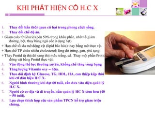 KHI PHÁT HIỆN CÓ H.C X
1. Thay đổi hẳn thói quen có hại trong phong cách sống.
2. Thay đổi chế độ ăn.
+ Giảm calo từ Glucid (còn 50% trong khẩu phần, nhất là giảm
đường, bột, thay bằng ngũ cốc ở dạng hạt).
+ Hạn chế tối đa mỡ động vật (lipid bão hòa) thay bằng mỡ thực vật.
+ Hạn chế TP chứa nhiều cholesterol: lòng đỏ trứng, gan, phủ tạng.
+ Thay Protid từ thịt đỏ sang thịt màu trắng, cá. Thay một phần Protid
động vật bằng Protid thực vật.
3. Vận động thể lực thường xuyên, khống chế tăng vòng bụng
4. Tăng lượng Vitamin oxy – hóa.
5. Theo dõi định kỳ Glucose, TG, HDL, HA, can thiệp kiịp thời
khi có dấu hiệu H.C X.
6. Người bình thường khi đạt 60 tuổi, cần đưa vào diện quản lý
H.C X.
7. Người có cơ địa và di truyền, cần quản lý HC X sớm hơn (40
– 50 tuổi).
8. Lựa chọn thích hợp các sản phẩm TPCN hỗ trợ giảm triệu
chứng.
 