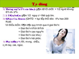 T¸c dôngT¸c dông
1) Th­êng xuyªn ®¹t cùc kho¸i: gi¶m tØ lÖ chÕt = 1/2 ng­êi kh«ng
®¹t nh­ trªn.
2) ≥ 3 lÇn/tuÇn: gi¶m 1/2 nguy c¬ ®ét quþ tim.
3) Gi¶mc©n, fitness (QHTD = bµi tËp thÓ dôc: tiªu hao 200
Kcal)
Víi ®iÒu kiÖn: ®¶m b¶o quy tr×nh qua 4 giai ®o¹n:
+ Giai ®o¹n kÝch thÝch
+ Giai ®o¹n cao nguyªn
+ Giai ®o¹n cùc kho¸i
+ Giai ®o¹n håi phôc.
4) Ph¸t triÓn c¬: ®ïi, m«ng, chËu,
c¸nh tay, cæ, ngùc.
 