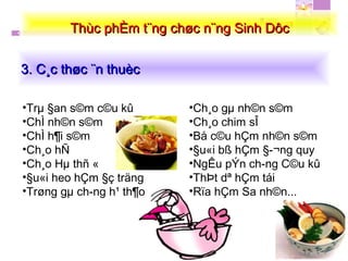 3. C¸c thøc ¨n thuèc3. C¸c thøc ¨n thuèc
Thùc phÈm t¨ng chøc n¨ng Sinh DôcThùc phÈm t¨ng chøc n¨ng Sinh Dôc
•Trµ §an s©m c©u kû
•ChÌ nh©n s©m
•ChÌ h¶i s©m
•Ch¸o hÑ
•Ch¸o Hµ thñ «
•§u«i heo hÇm §ç träng
•Trøng gµ ch­ng h¹ th¶o
•Ch¸o gµ nh©n s©m
•Ch¸o chim sÎ
•Bå c©u hÇm nh©n s©m
•§u«i bß hÇm §­¬ng quy
•NgÊu pÝn ch­ng C©u kû
•ThÞt dª hÇm tái
•Rïa hÇm Sa nh©n...
 