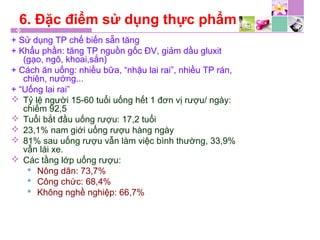 6. Đặc điểm sử dụng thực phẩm
+ Sử dụng TP chế biến sẵn tăng
+ Khẩu phần: tăng TP nguồn gốc ĐV, giảm dầu gluxit
(gạo, ngô, khoai,sắn)
+ Cách ăn uống: nhiều bữa, “nhậu lai rai”, nhiều TP rán,
chiên, nướng...
+ “Uống lai rai”
 Tỷ lệ người 15-60 tuổi uống hết 1 đơn vị rượu/ ngày:
chiếm 92,5
 Tuổi bắt đầu uống rượu: 17,2 tuổi
 23,1% nam giới uống rượu hàng ngày
 81% sau uống rượu vẫn làm việc bình thường, 33,9%
vẫn lái xe.
 Các tầng lớp uống rượu:
 Nông dân: 73,7%
 Công chức: 68,4%
 Không nghề nghiệp: 66,7%
 