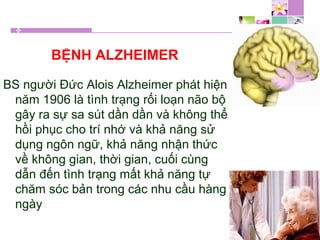 BỆNH ALZHEIMER
BS người Đức Alois Alzheimer phát hiện
năm 1906 là tình trạng rối loạn não bộ
gây ra sự sa sút dần dần và không thể
hồi phục cho trí nhớ và khả năng sử
dụng ngôn ngữ, khả năng nhận thức
về không gian, thời gian, cuối cùng
dẫn đến tình trạng mất khả năng tự
chăm sóc bản trong các nhu cầu hàng
ngày
 
