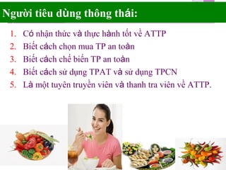 Người tiêu dùng thông thái:
1. Có nhận thức và thực hành tốt về ATTP
2. Biết cách chọn mua TP an toàn
3. Biết cách chế biến TP an toàn
4. Biết cách sử dụng TPAT và sử dụng TPCN
5. Là một tuyên truyền viên và thanh tra viên về ATTP.
 