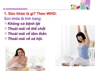 1. Sức khỏe là gì? Theo WHO:
Sức khỏe là tình trạng:
Không có bệnh tật
Thoải mái về thể chất
Thoải mái về tâm thần
Thoải mái về xã hội.
 