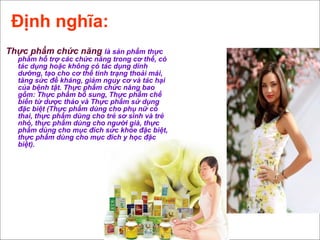 Định nghĩa:
Thực phẩm chức năng là sản phẩm thực
phẩm hỗ trợ các chức năng trong cơ thể, có
tác dụng hoặc không có tác dụng dinh
dưỡng, tạo cho cơ thể tình trạng thoải mái,
tăng sức đề kháng, giảm nguy cơ và tác hại
của bệnh tật. Thực phẩm chức năng bao
gồm: Thực phẩm bổ sung, Thực phẩm chế
biến từ dược thảo và Thực phẩm sử dụng
đặc biệt (Thực phẩm dùng cho phụ nữ có
thai, thực phẩm dùng cho trẻ sơ sinh và trẻ
nhỏ, thực phẩm dùng cho người già, thực
phẩm dùng cho mục đích sức khỏe đặc biệt,
thực phẩm dùng cho mục đích y học đặc
biệt).
 