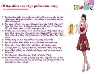 10 Đặc điểm của Thực phẩm chức năng:
1. Là giao thoa giữa thực phẩm và thuốc, giống thực phẩm về bản
chất nhưng khác về hình thức, giống thuốc về hình thức nhưng
khác về bản chất.
2. Sản xuất chế biến theo công thức, bổ sung các thành phần mới
hoặc làm tăng hơn các thành phần thông thường với các dạng
SP: viên (nén, nang …), bột, nước, cao, trà…
3. Có thể loại bỏ các chất bất lợi và bổ sung các chất có lợi, có tác
dụng tăng cường sức khỏe, dự phòng và giảm thiểu nguy cơ gây
bệnh với những bằng chứng lâm sàng và tài liệu khoa học chứng
minh.
4. Có tác dụng tới một hay nhiều chức năng của cơ thể.
5. Lợi ích với sức khỏe nhiều hơn lợi ích dinh dưỡng cơ bản.
6. Có nguồn gốc tự nhiên (thực vật, động vật, khoáng vật).
7. Tác dụng lan tỏa, hiệu quả tỏa lan, ít tai biến và tác dụng phụ.
8. Được đánh giá đầy đủ về tính chất lượng, tính an toàn và tính
hiệu quả.
9. Ghi nhãn sản phẩm theo quy định ghi nhãn TPCN.
10. Là một phần của sự liên tục cung cấp các sản phẩm cho sự tiêu
thụ của con người nhằm duy trì sự sống, tăng cường sức khỏe và
giảm gánh nặng bệnh tật.
 