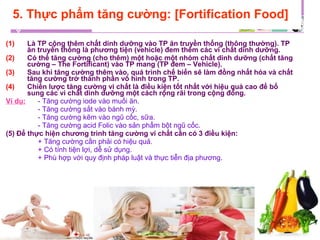 (1) Là TP cộng thêm chất dinh dưỡng vào TP ăn truyền thống (thông thường). TP
ăn truyền thống là phương tiện (vehicle) đem thêm các vi chất dinh dưỡng.
(2) Có thể tăng cường (cho thêm) một hoặc một nhóm chất dinh dưỡng (chất tăng
cường – The Fortificant) vào TP mang (TP đem – Vehicle).
(3) Sau khi tăng cường thêm vào, quá trình chế biến sẽ làm đồng nhất hóa và chất
tăng cường trở thành phần vô hình trong TP.
(4) Chiến lược tăng cường vi chất là điều kiện tốt nhất với hiệu quả cao để bổ
sung các vi chất dinh dưỡng một cách rộng rãi trong cộng đồng.
Ví dụ: - Tăng cường iode vào muối ăn.
- Tăng cường sắt vào bánh mỳ.
- Tăng cường kẽm vào ngũ cốc, sữa.
- Tăng cường acid Folic vào sản phẩm bột ngũ cốc.
(5) Để thực hiện chương trình tăng cường vi chất cần có 3 điều kiện:
+ Tăng cường cần phải có hiệu quả.
+ Có tính tiện lợi, dễ sử dụng.
+ Phù hợp với quy định pháp luật và thực tiễn địa phương.
5. Thực phẩm tăng cường: [Fortification Food]
 