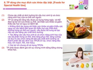 8. TP dùng cho mục đích sức khỏe đặc biệt. [Foods for
Special Health Use]
(1) Chứa các chất có ảnh hưởng tới cấu trúc sinh lý và chức
năng sinh học của cơ thể con người.
(2) TP có công bố rằng nếu được sử dụng hàng ngày có thể
đem lại lợi ích sức khỏe cụ thể: cải thiện sức khỏe và giảm
thiểu tác hại và nguy cơ bệnh tật.
+ Khẳng định tác dụng cải thiện sức khỏe và giảm thiểu các
nguy cơ các bệnh liên quan tới thiếu hụt các chất dinh
dưỡng trong cơ thể con người, nếu được bổ sung sẽ tạo
nên sự cân bằng các chất dinh dưỡng.
+ Tác động vào cấu trúc sinh lý và chức năng sinh học của
các bộ phận trong cơ thể, khả năng phục hồi, tăng cường
và duy trì các chức năng đó bởi các chất dinh dưỡng và
thành phần đã xác định của TPCN (Ví dụ: chức năng tiêu
hóa, tim mạch, HA, mỡ máu).
+ Các lợi ích chung về sử dụng TPCN.
(3) TP phải được đánh giá với sự chứng minh bằng bằng chứng
khoa học.
 