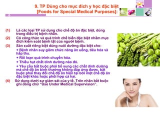 9. TP Dùng cho mục đích y học đặc biệt
[Foods for Special Medical Purposes]:
(1) Là các loại TP sử dụng cho chế độ ăn đặc biệt, dùng
trong điều trị bệnh nhân.
(2) Có công thức và quá trình chế biến đặc biệt nhằm mục
đích kiểm soát bệnh tật của người bệnh.
(3) Sản xuất riêng biệt dùng nuôi dưỡng đặc biệt cho:
+ Bệnh nhân suy giảm chức năng ăn uống, tiêu hóa và
hấp thu.
+ Rối loạn quá trình chuyển hóa.
+ Thiếu hụt chất dinh dưỡng nào đó.
+ Yêu cầu bắt buộc phải bổ sung các chất dinh dưỡng
mà chế độ ăn bình thường không đáp ứng được, bắt
buộc phải thay đổi chế độ ăn hiện tại bởi một chế độ ăn
đặc biệt khác hoặc phối hợp cả hai.
(4) Sử dụng dưới sự giám sát của y tế. Trên nhãn bắt buộc
ghi dòng chữ “Use Under Medical Supervision”.
 