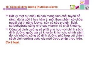 10. Công bố dinh dưỡng (Nutrition claim):
 Bất kỳ một sự miêu tả nào mang tính chất tuyên bố
rằng, dù là gợi ý hay hàm ý, một thực phẩm có chứa
ngoài giá trị năng lượng, còn có các protein, lipid,
carbohydrate cũng như các vitamin và chất khoáng.
 Công bố dinh dưỡng sẽ phải phù hợp với chính sách
dinh dưỡng quốc gia và khuyến khích cho chính sách
đó, chỉ những công bố dinh dưỡng phù hợp với chính
sách dinh dưỡng quốc gia mới được phép thực hiện.
Có 2 loại:
 