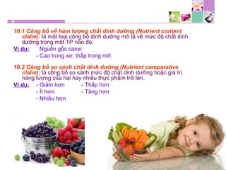 10.1 Công bố về hàm lượng chất dinh dưỡng (Nutrient content
claim): là một loại công bố dinh dưỡng mô tả về mức độ chất dinh
dưỡng trong một TP nào đó.
Ví dụ: - Nguồn gốc canxi
- Cao trong xơ, thấp trong mỡ.
10.2 Công bố so sánh chất dinh dưỡng (Nutrient comparative
claim): là công bố so sánh mức độ chất dinh dưỡng hoặc giá trị
năng lượng của hai hay nhiều thực phẩm trở lên.
Ví dụ: - Giảm hơn - Thấp hơn
- Ít hơn - Tăng hơn
- Nhiều hơn
 