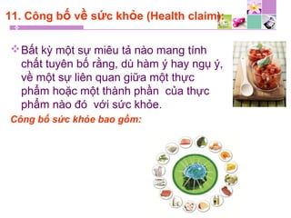 11. Công bố về sức khỏe (Health claim):
Bất kỳ một sự miêu tả nào mang tính
chất tuyên bố rằng, dù hàm ý hay ngụ ý,
về một sự liên quan giữa một thực
phẩm hoặc một thành phần của thực
phẩm nào đó với sức khỏe.
Công bố sức khỏe bao gồm:
 