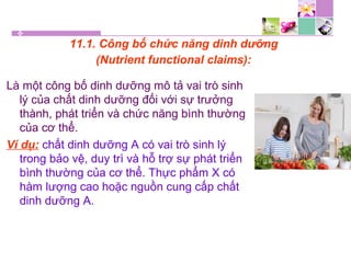 11.1. Công bố chức năng dinh dưỡng
(Nutrient functional claims):
Là một công bố dinh dưỡng mô tả vai trò sinh
lý của chất dinh dưỡng đối với sự trưởng
thành, phát triển và chức năng bình thường
của cơ thể.
Ví dụ: chất dinh dưỡng A có vai trò sinh lý
trong bảo vệ, duy trì và hỗ trợ sự phát triển
bình thường của cơ thể. Thực phẩm X có
hàm lượng cao hoặc nguồn cung cấp chất
dinh dưỡng A.
 