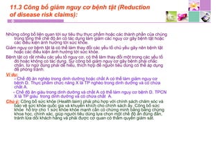 11.3 Công bố giảm nguy cơ bệnh tật (Reduction
of disease risk claims):
Những công bố liên quan tới sự tiêu thụ thực phẩm hoặc các thành phần của chúng
trong tổng thể chế độ ăn có tác dụng làm giảm các nguy cơ gây bệnh tật hoặc
các điều kiện ảnh hưởng tới sức khỏe.
Giảm nguy cơ bệnh tật là có thể làm thay đổi các yếu tố chủ yếu gây nên bệnh tật
hoặc các điều kiện ảnh hưởng tới sức khỏe.
Bệnh tật có rất nhiều các yếu tố nguy cơ, có thể làm thay đổi một trong các yếu tố
đó hoặc không có tác dụng. Sự công bố giảm nguy cơ gây bệnh phải chắc
chắn, từ ngữ dùng phải dễ hiểu, thích hợp để người tiêu dùng có thể áp dụng
để phòng tránh.
Ví dụ:
- Chế độ ăn nghèo trong dinh dưỡng hoặc chất A có thể làm giảm nguy cơ
bệnh D. Thực phẩm chức năng X là TP nghèo trong dinh dưỡng và có chứa
chất A.
- Chế độ ăn giàu trong dinh dưỡng và chất A có thể làm nguy cơ bệnh D. TPCN
X là TP giàu trong dinh dưỡng và có chứa chất A.
Chú ý: Công bố sức khỏe (Health laim) phải phù hợp với chính sách chăm sóc và
bảo vệ sức khỏe quốc gia và khuyến khích cho chính sách ấy. Công bố sức
khỏe hỗ trợ cho 1 sức khỏe khỏe mạnh cần có chứng minh bằng bằng chứng
khoa học, chính xác, giúp người tiêu dùng lựa chọn một chế độ ăn đúng đắn,
tránh lừa dối khách hàng và phải được cơ quan có thẩm quyền giám sát.
 