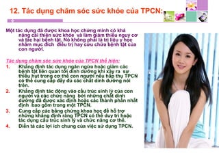12. Tác dụng chăm sóc sức khỏe của TPCN:
Một tác dụng đã được khoa học chứng minh có khả
năng cải thiện sức khỏe và làm giảm thiểu nguy cơ
và tác hại bệnh tật. Nó không phải là trị liệu y học
nhằm mục đích điều trị hay cứu chữa bệnh tật của
con người.
Tác dụng chăm sóc sức khỏe của TPCN thể hiện:
1. Khẳng định tác dụng ngăn ngừa hoặc giảm các
bệnh tật liên quan tới dinh dưỡng khi xảy ra sự
thiếu hụt trong cơ thể con người nếu hấp thụ TPCN
có thể cung cấp đầy đủ các chất dinh dưỡng nói
trên.
2. Khẳng định tác động vào cấu trúc sinh lý của con
người và các chức năng bởi những chất dinh
dưỡng đã được xác định hoặc các thành phần nhất
định bao gồm trong một TPCN.
3. Cung cấp các bằng chứng khoa học để hỗ trợ
những khẳng định rằng TPCN có thể duy trì hoặc
tác dụng cấu trúc sinh lý và chức năng cơ thể.
4. Diễn tả các lợi ích chung của việc sử dụng TPCN.
 