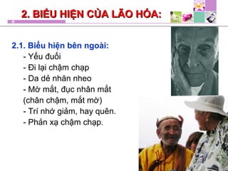 2. BIỂU HIỆN CỦA LÃO HÓA:2. BIỂU HIỆN CỦA LÃO HÓA:
2.1. Biểu hiện bên ngoài:
- Yếu đuối
- Đi lại chậm chạp
- Da dẻ nhăn nheo
- Mờ mắt, đục nhân mắt
(chân chậm, mắt mờ)
- Trí nhớ giảm, hay quên.
- Phản xạ chậm chạp.
 