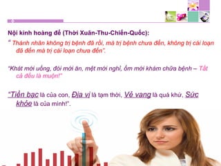 Nội kinh hoàng đế (Thời Xuân-Thu-Chiến-Quốc):
“ Thánh nhân không trị bệnh đã rồi, mà trị bệnh chưa đến, không trị cái loạn
đã đến mà trị cái loạn chưa đến”.
“Khát mới uống, đói mới ăn, mệt mới nghỉ, ốm mới khám chữa bệnh – Tất
cả đều là muộn!”
“Tiền bạc là của con, Địa vị là tạm thời, Vẻ vang là quá khứ, Sức
khỏe là của mình!”.
 