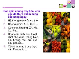 Các chất chống oxy hóa: chủ
yếu do thực phẩm cung
cấp hàng ngày:
1. Hệ thống men của cơ thể.
2. Các Vitamin: A, E, C, B…
3. Các chất khoáng: Zn, Mg,
Cu, Fe…
4. Hoạt chất sinh học: Hoạt
chất chè xanh, thông biển,
đậu tương, rau - củ - quả,
dầu gan cá…
5. Các chất màu trong thực
vật: Flavonoid…
 