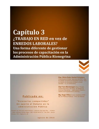 Capítulo 3
¿TRABAJO EN RED en vez de
ENREDOS LABORALES?
Una forma diferente de gestionar
los procesos de capacitación en la
Administración Pública Rionegrina
P u b l i c a d o e n :
“ E s c e n a r i o s c o m p a r t i d o s ”
U n a p o r t e a l D e b a t e e n l a
a d m i n i s t r a c i ó n P ú b l i c a
Directora: Esp. Silvia Ester Heckel Ochoteco – Codirector: Mg. Hugo Villca - 1º Edición
– Editor: Ediciones IPAP/Río Negro– ISBN: 978-987-46278-1-0 – Año 2016 – Sección
Artículos – Nº 3 – Páginas 25 a 48
a g o s t o d e 2 0 1 6
Esp. Silvia Ester Heckel Ochoteco
(Coordinadora Unidad Ejecutora del IPAP - Esp.
en Gestión de Entornos Educativos Virtual – Esp.
en Gestión de Servicios de Salud y Obras
Sociales – Lic. en Enfermería)
Dipl Yara Montenegro (Secr. Privada
Unidad Ejecutora y del Progr. de Gestión de
Entornos Educativos - Diplomada en Diseño y
Gestión de Proyectos de E-Learning )
Mg. Hugo Villca (Coord. Académico IPAP –
Mg. En Políticas Públicas – Prof. De Historia)
 