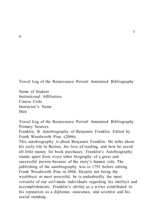 1
6
Travel Log of the Renaissance Period: Annotated Bibliography
Name of Student
Institutional Affiliation
Course Code
Instructor’s Name
Date
Travel Log of the Renaissance Period: Annotated Bibliography
Primary Sources
Franklin, B. Autobiography of Benjamin Franklin. Edited by
Frank Woodworth Pine. (2006).
This autobiography is about Benjamin Franklin. He talks about
his early life in Boston, his love of reading, and how he saved
all little money for book purchases. Franklin’s Autobiography
stands apart from every other biography of a great and
successful person because of the story’s human side. The
publishing of the autobiography was in 1791 before editing
Frank Woodworth Pine in 2006. Despite not being the
wealthiest or most powerful, he is undoubtedly the most
versatile of our self-made individuals regarding his intellect and
accomplishments. Franklin’s ability as a writer contributed to
his reputation as a diplomat, statesman, and scientist and his
social standing.
 