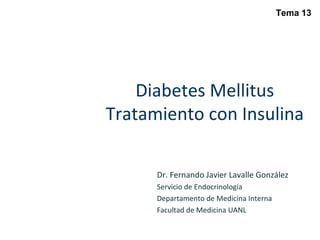 Diabetes Mellitus
Tratamiento con Insulina
Dr. Fernando Javier Lavalle González
Servicio de Endocrinología
Departamento de Medicina Interna
Facultad de Medicina UANL
Tema 13
 