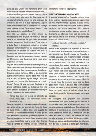 glória do seu Criador, um instrumento criado para             infinitamente com a Sua própria glória.”
louvor mas que busca ser adorado no lugar de Deus.
O verdadeiro Evangelho não começa pela importância            UM EVANGELHO PARA OS DOENTES
do homem nem pelo plano de Deus para ele. O                   A segunda “lei espiritual” do Evangelho moderno é que
verdadeiro Evangelho começa por uma declaração da             todos pecámos e que os nossos pecados separam-nos
importância de Deus e da Sua própria glória. Alguém           de Deus. O problema não é que esta lei esteja errada;
disse acertadamente que o Evangelho não começa                no entanto, não vai longe o suficiente. Nós não apenas
pelas palavras “porque Deus amou o mundo...” mas              pecámos; nós somos pecadores. Não fazemos
pela declaração “no princípio Deus...”                        simplesmente coisas erradas; estamos errados. O
Com isto não estamos a tentar diminuir ou                     Evangelho não são boas novas para os doentes ou
menosprezar o amor de Deus. Na verdade, o amor de             para os que estão à beira da morte. O Evangelho são
Deus é tão infinito que vai para além de qualquer             boas novas para os mortos.
tentativa humana de o definir ou medir. O que estamos            “...estando vós mortos em ofensas e pecados...”
a tentar fazer é simplesmente colocar as primeiras               Efésios 2:1
coisas em primeiro lugar. Deus não existe por causa do        Muitas vezes é pregado que o pecador é como um
homem, mas sim o homem por causa de Deus. Não é o             homem doente, à beira da morte, que pode fazer pouco
homem que é o tesouro do universo, mas sim Deus. E            para se salvar, que Deus é o médico e o Evangelho o
Deus não faz o que faz por causa do homem, mas sim            remédio. Deus está junto desse homem com uma dose
por Ele mesmo, para Sua própria glória e pelo amor            de remédio e deseja salvá-lo, mas o homem tem que
que tem ao Seu nome.                                          dar o primeiro passo. Ele deve responder à boa
Hoje em dia diz-se muitas vezes que seria egoísta que         disposição de Deus abrindo a sua boca e recebendo o
Deus fizesse as coisas apenas por Ele mesmo e para            remédio. Isto é um absurdo. As Escrituras não dizem
Sua própria glória. Mas é absurdo pensar desta forma.         que o homem está doente de pecado; dizem que está
Enquanto cristãos, crentes na Bíblia, ao que chamamos         morto pelo pecado. Um homem morto não pode
quando alguém atribui a alguma coisa mais valor do            responder a nenhum estímulo, não importa quão
que a Deus, ou quando alguém delega Deus para                 sensível ou sincero seja, e o homem pecador não pode
segundo plano na sua vida? Chamamos de idolatria.             e não vai nunca dar o primeiro passo para que Deus
Porquê? Porque há uma regra nas Escrituras, e na              possa fazer o resto. A salvação não é uma decisão
própria essência da criação, que declara que Deus está        humana de aceitar a ajuda de Deus; é o poder de
acima de todas as coisas e que as coisas existem por          Deus, pelo qual o pecador é vivificado e lhe é dada a
Ele. As Escrituras dizem acertadamente:                       graça de se arrepender dos seus pecados e crer para
    “Porque dele e por ele, e para ele, são todas as          salvação.
    coisas; glória, pois, a ele eternamente. Amém.”           No Evangelho que pregamos não devemos
    (Romanos 11:36)                                           simplesmente dizer que o homem pecou, mas que é
Deus faz, com justiça, todas as coisas para Si mesmo,         um pecador, morto para a vida espiritual, sem a boa
para a Sua glória e por amor ao Seu Nome. Se fosse            vontade necessária para obedecer a Deus e totalmente
de outra forma, o próprio Deus seria culpado de               destituído de esperança, a não ser pela misericórdia de
idolatria e o universo seria um caos. À luz do que foi        Deus. Temos que ensinar que, a menos que Deus se
dito, gostaríamos de alterar a “primeira lei espiritual” do   mova em favor do homem, ele morrerá nos seus
Evangelho moderno; em vez de “Deus ama-nos e tem              pecados e passará a eternidade sob vingança divina.
um plano maravilhoso para a nossa vida”, diríamos             Temos que falar da grande necessidade que o homem
“Deus é o Criador e Senhor do universo, e importa-se          tem de Deus e incitá-lo a clamar por misericórdia,


  PARA QUE O NOME DE DEUS SEJA GRANDE ENTRE AS NAÇÕES
 