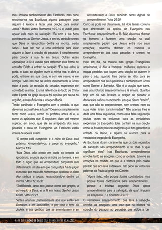 meu limitado conhecimento das Escrituras, mas pode             convertessem a Deus, fazendo obras dignas de
encontrar-se nas Escrituras alguma passagem onde               arrependimento.” Atos 26:20
alguém é levado a fazer uma oração para aceitar             Como se pode ver claramente, há dois temas comuns
Jesus? Muitas vezes Romanos 10:9-10 é usado para            que atravessam os apelos do Evangelho nas
apoiar este meio de salvação: “Se com a tua boca            Escrituras: arrependimento e fé. Não devemos chamar
confessares ao Senhor Jesus, e em teu coração creres        os homens a fazerem uma oração na qual
que Deus o ressuscitou dentre os mortos, serás              simplesmente pedem que Jesus entre nos seus
salvo...” Mas isto não é uma referência para levar          corações; devemos chamar os homens a
alguém a fazer a oração do pecador; é simplesmente          arrependerem-se dos seus pecados e crerem no
para colocar a sua fé em Jesus. Outras vezes                Evangelho.
Apocalipse 3:20 é usado para defender esta forma de         Hoje em dia, na maioria das Igrejas Evangélicas
convidar Cristo a entrar no coração: “Eis que estou à       americanas, é dito a homens, mulheres, rapazes e
porta, e bato; se alguém ouvir a minha voz, e abrir a       moças perdidos que façam uma oração se querem ir
porta, entrarei em sua casa, e com ele cearei, e ele        para o céu, quando lhes devia ser dito para se
comigo.” Mas isto não se refere minimamente a Cristo        arrependerem dos seus pecados e confiarem em Cristo
estar à porta do coração do pecador, esperando ser          como Senhor e Salvador. Não é a oração que salva,
convidado a entrar. É uma referência ao facto de Cristo     mas um profundo arrependimento e fé sincera. Quantos
estar à porta da Igreja da qual foi expulso, por causa do   hoje em dia são levados à oração do pecador e
orgulho, autossuficiência e independência.                  declarados salvos no momento em que dizem “amém”,
Tendo partilhado o Evangelho com o perdido, o que           mas que não se arrependeram, nem creram, nem as
devemos aconselhá-lo a fazer? Devemos simplesmente          suas vidas foram transformadas? Não apenas lhes é
fazer como Jesus, como os profetas antes dEle, e            dada uma falsa segurança, como essa falsa segurança
como os apóstolos que O seguiram: dizer, até mesmo          muitas vezes os endurece para as verdadeiras
suplicar, em amor, que ele se arrependa dos seus            exigências do Evangelho. Eles confiam na sua oração
pecados e creia no Evangelho. As Escrituras estão           como se fossem palavras mágicas que lhes garantem a
cheias de apelos assim:                                     entrada no Reino, e tapam os ouvidos para a
   “O tempo está cumprido, e o reino de Deus está           verdadeira pregação do Evangelho.
   próximo. Arrependei-vos, e crede no evangelho.”          As Escrituras dizem claramente que os dois requisitos
   Marcos 1:15                                              da salvação são arrependimento e fé, mas o que
   “Mas Deus, não tendo em conta os tempos da               significam eles? Nas Escrituras, arrependimento
   ignorância, anuncia agora a todos os homens, e em        envolve tanto as emoções como a vontade. Envolve as
   todo o lugar, que se arrependam, porquanto tem           emoções na medida em que é a tristeza pelo nosso
   determinado um dia em que com justiça há de julgar       pecado que nos leva a deixá-lo. Isto pode ser visto nas
   o mundo, por meio do homem que destinou; e disso         palavras de Paulo à Igreja em Corinto:
   deu certeza a todos, ressuscitando-o dentre os              “Agora folgo, não porque fostes contristados, mas
   mortos.” Atos 17:30-31                                      porque fostes contristados para arrependimento...
   “Testificando, tanto aos judeus como aos gregos, a          porque a tristeza segundo Deus opera
   conversão a Deus, e a fé em nosso Senhor Jesus              arrependimento para a salvação, da qual ninguém
   Cristo.” Atos 20:21                                         se arrepende...” II Coríntios 7:9-10
   “Antes anunciei primeiramente aos que estão em           O verdadeiro arrependimento que leva à salvação
   Damasco e em Jerusalém, e por toda a terra da            envolve as emoções, uma vez que há tristeza no
   Judeia, e aos gentios, que se emendassem e se            coração do pecador ao perceber que violou a Lei


  PARA QUE O NOME DE DEUS SEJA GRANDE ENTRE AS NAÇÕES
 