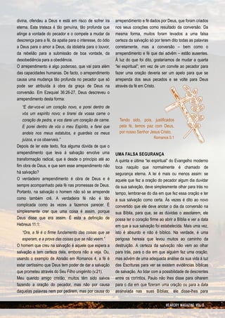 divina, ofendeu a Deus e está em risco de sofrer ira       arrependimento e fé dados por Deus, que foram criados
eterna. Esta tristeza é tão genuína, tão profunda que      nos seus corações como resultado da conversão. Da
atinge a vontade do pecador e o compele a mudar da         mesma forma, muitos foram levados a uma falsa
descrença para a fé, da apatia para o interesse, do ódio   certeza da salvação só por terem dito todas as palavras
a Deus para o amor a Deus, da idolatria para o louvor,     corretamente, mas a conversão – bem como o
da rebelião para a submissão de boa vontade, da            arrependimento e fé que daí advêm – estão ausentes.
desobediência para a obediência.                           À luz do que foi dito, gostaríamos de mudar a quarta
O arrependimento é algo poderoso, que vai para além        “lei espiritual”; em vez de um convite ao pecador para
das capacidades humanas. De facto, o arrependimento        fazer uma oração deveria ser um apelo para que se
causa uma mudança tão profunda no pecador que só           arrependa dos seus pecados e se volte para Deus
pode ser atribuída à obra da graça de Deus na              através da fé em Cristo.
conversão. Em Ezequiel 36:26-27, Deus descreveu o
arrependimento desta forma:
   “E dar-vos-ei um coração novo, e porei dentro de
   vós um espírito novo; e tirarei da vossa carne o
   coração de pedra, e vos darei um coração de carne.        Tendo sido, pois, justificados
   E porei dentro de vós o meu Espírito, e farei que         pela fé, temos paz com Deus,
   andeis nos meus estatutos, e guardeis os meus             por nosso Senhor Jesus Cristo.
                                                                                  Romanos 5:1
   juízos, e os observeis.”
Depois de ler este texto, fica alguma dúvida de que o
arrependimento que leva à salvação envolve uma             UMA FALSA SEGURANÇA
transformação radical, que é desde o princípio até ao      A quinta e última “lei espiritual” do Evangelho moderno
fim obra de Deus, e que sem esse arrependimento não        toca naquilo que normalmente é chamado de
há salvação?                                               segurança eterna. A lei é mais ou menos assim: se
O verdadeiro arrependimento é obra de Deus e é             aquele que fez a oração do pecador algum dia duvidar
sempre acompanhado pela fé nas promessas de Deus.          da sua salvação, deve simplesmente olhar para trás no
Portanto, na salvação o homem não só se arrepende          tempo, lembrar-se do dia em que fez essa oração e ter
como também crê. A verdadeira fé não é tão                 a sua salvação como certa. Às vezes é dito ao novo
complicada como às vezes a fazemos parecer. É              convertido que ele deve anotar o dia da conversão na
simplesmente crer que uma coisa é assim, porque            sua Bíblia, para que, se as dúvidas o assolarem, ele
Deus disse que era assim. É esta a definição de            possa ter o coração firme ao abrir a Bíblia e ver a data
Hebreus 11:1:                                              em que a sua salvação foi estabelecida. Mais uma vez,
   “Ora, a fé é o firme fundamento das coisas que se       isto é absurdo e não é bíblico. Na verdade, é uma
   esperam, e a prova das coisas que se não veem.”         perigosa heresia que levou muitos ao caminho da
O homem que creu na salvação é aquele que espera a         destruição. A certeza da salvação não vem ao olhar
salvação e tem certeza dela, embora não a veja. Ou,        para trás, para o dia em que alguém fez uma oração,
usando o exemplo de Abraão em Romanos 4, a fé é            mas advém de uma adequada análise da sua vida à luz
estar certíssimo que Deus tem poder de dar a salvação      das Escrituras para ver se existem evidências bíblicas
que prometeu através do Seu Filho unigénito (v.21).        de salvação. Ao lidar com a possibilidade de descrentes
Meu querido amigo cristão, muitos têm sido salvos          entre os coríntios, Paulo não lhes disse para olharem
fazendo a oração do pecador, mas não por causa             para o dia em que fizeram uma oração ou para a data
daquelas palavras nem por pedirem, mas por causa do        assinalada nas suas Bíblias; ele disse-lhes para


                                                                                         HEARCRY MAGAZINE VOL 3
 