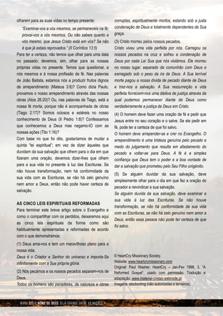 olharem para as suas vidas no tempo presente:           corruptas, espiritualmente mortos, estando sob a justa
    “Examinai-vos a vós mesmos, se permaneceis na fé;   condenação de Deus e totalmente dependentes da Sua
    provai-vos a vós mesmos. Ou não sabeis quanto a     graça.
    vós mesmo, que Jesus Cristo está em vós? Se não     (3) Cristo morreu pelos nossos pecados.
    é que já estais reprovados.” (II Coríntios 13:5)    Cristo viveu uma vida perfeita por nós. Carregou os
Para ter a certeza, não temos que olhar para uma data   nossos pecados na cruz e sofreu a condenação de
no passado; devemos, sim, olhar para as nossas          Deus por cada Lei Sua que nós violámos. Ele morreu
próprias vidas no presente. Temos que questionar, a     no nosso lugar, separado da comunhão com Deus e
nós mesmos e à nossa profissão de fé. Nas palavras      esmagado sob o peso da ira de Deus. A Sua terrível
de João Batista, estamos nós a produzir frutos dignos   morte pagou a nossa dívida de pecado diante de Deus
de arrependimento (Mateus 3:8)? Como dizia Paulo,       e traz-nos a salvação. A Sua ressurreição e vida
provamos o nosso arrependimento através das nossas      perfeita fornecem-nos uma dádiva de justiça através da
obras (Atos 26:20)? Ou, nas palavras de Tiago, está a   qual podemos permanecer diante de Deus como
nossa fé morta, porque não é acompanhada de obras       verdadeiramente a justiça de Deus em Cristo.
(Tiago 2:17)? Somos ociosos e estéreis no nosso         (4) O homem deve fazer uma oração de fé e pedir que
conhecimento de Deus (II Pedro 1:8)? Confessamos        Jesus entre no seu coração e o salve. Se ele pedir em
que conhecemos a Deus mas negamo-lO com as              fé, pode ter a certeza de que foi salvo.
nossas ações (Tito 1:16)?                               O homem deve arrepender-se e crer no Evangelho. O
Com base no que foi dito, gostaríamos de mudar a        arrependimento é uma tristeza genuína pelo pecado e
quinta “lei espiritual”; em vez de dizer àqueles que    medo do julgamento que resulta em afastamento do
duvidam da sua salvação que olhem para o dia em que     pecado e voltar-se para Deus. A fé é a simples
fizeram uma oração, devemos dizer-lhes que olhem        confiança que Deus tem o poder e a boa vontade de
para a sua vida no presente à luz das Escrituras. Se    dar a salvação que prometeu pelo Seu Filho unigénito.
não houve transformação, nem há conformidade da
                                                        (5) Se alguém duvidar da sua salvação, deve
sua vida com as Escrituras, se não há zelo genuíno
                                                        simplesmente olhar para o dia em que fez a oração do
nem amor a Deus, então não pode haver certeza de
                                                        pecador e reivindicar a sua salvação.
salvação.
                                                        Se alguém duvida da sua salvação, deve examinar a
                                                        sua vida à luz das Escrituras. Se não houve
AS CINCO LEIS ESPIRITUAIS REFORMADAS
                                                        transformação, se não há conformidade da sua vida
Para terminar este breve artigo sobre o Evangelho e
                                                        com as Escrituras, se não há zelo genuíno nem amor a
como o compartilhar com os perdidos, deixaremos aqui
                                                        Deus, então essa pessoa não pode ter certeza de que
as cinco leis espirituais da forma como são
                                                        foi salvo.
habitualmente apresentadas e reformadas de acordo
com o que demonstrámos:
(1) Deus ama-nos e tem um maravilhoso plano para a
nossa vida.
Deus é o Criador e Senhor do universo e importa-Se      © HeartCry Missionary Society.
infinitamente com a Sua própria glória.                 Website: www.heartcrymissionary.com
                                                        Original: Paul Washer; HeartCry – Jan-Fev 1998, 3, “A
(2) Nós pecámos e os nossos pecados separam-nos de      Reformed Gospel”, usado com permissão. Tradução e
Deus.                                                   adaptação: www.material-cristao.webnode.pt
Todos os homens são pecadores, de natureza e obras      Imagens: stockxchng (não autorizadas a terceiros).



  PARA QUE O NOME DE DEUS SEJA GRANDE ENTRE AS NAÇÕES
 