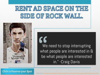 We need to stop interrupting
what people are interested in &
be what people are interested
in.” -Craig Davis
Image Source: http://www.creativeguerrillamarketing.com/guerrilla-marketing/the-80-best-guerilla-marketing-ideas-ive-ever-seen
 