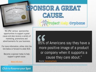 85% of Americans say they have a
more positive image of a product
or company when it supports a
cause they care about.”
Source: MarketingCharts
We offer various sponsorship
opportunities to support a great
cause and also receive a variety of
marketing, promotions and
advertisements for your business.
For more information, either click the
link below or forward to slide #20.
Become a sponsor today to help
support a great cause.
More info here
 