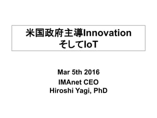 Mar 5th 2016
IMAnet CEO
Hiroshi Yagi, PhD
米国政府主導Innovation
そしてIoT
 