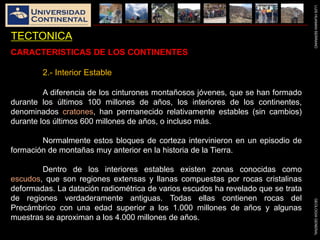 LUISHUAMANSERRANOGEOLOGIAGENERAL
TECTONICA
CARACTERISTICAS DE LOS CONTINENTES
2.- Interior Estable
A diferencia de los cinturones montañosos jóvenes, que se han formado
durante los últimos 100 millones de años, los interiores de los continentes,
denominados cratones, han permanecido relativamente estables (sin cambios)
durante los últimos 600 millones de años, o incluso más.
Normalmente estos bloques de corteza intervinieron en un episodio de
formación de montañas muy anterior en la historia de la Tierra.
Dentro de los interiores estables existen zonas conocidas como
escudos, que son regiones extensas y llanas compuestas por rocas cristalinas
deformadas. La datación radiométrica de varios escudos ha revelado que se trata
de regiones verdaderamente antiguas. Todas ellas contienen rocas del
Precámbrico con una edad superior a los 1.000 millones de años y algunas
muestras se aproximan a los 4.000 millones de años.
 