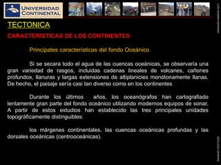 LUISHUAMANSERRANOGEOLOGIAGENERAL
TECTONICA
CARACTERISTICAS DE LOS CONTINENTES
Principales características del fondo Oceánico
Si se secara todo el agua de las cuencas oceánicas, se observaría una
gran variedad de rasgos, incluidas cadenas lineales de volcanes, cañones
profundos, llanuras y largas extensiones de altiplanicies monótonamente llanas.
De hecho, el paisaje sería casi tan diverso como en los continentes
Durante los últimos años, los oceanógrafos han cartografiado
lentamente gran parte del fondo oceánico utilizando modernos equipos de sonar.
A partir de estos estudios han establecido las tres principales unidades
topográficamente distinguibles:
los márgenes continentales, las cuencas oceánicas profundas y las
dorsales oceánicas (centrooceánicas).
 