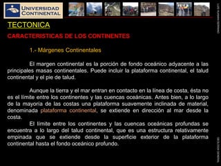 LUISHUAMANSERRANOGEOLOGIAGENERAL
TECTONICA
CARACTERISTICAS DE LOS CONTINENTES
1.- Márgenes Continentales
El margen continental es la porción de fondo oceánico adyacente a las
principales masas continentales. Puede incluir la plataforma continental, el talud
continental y el pie de talud.
Aunque la tierra y el mar entran en contacto en la línea de costa, ésta no
es el límite entre los continentes y las cuencas oceánicas. Antes bien, a lo largo
de la mayoría de las costas una plataforma suavemente inclinada de material,
denominada plataforma continental, se extiende en dirección al mar desde la
costa.
El límite entre los continentes y las cuencas oceánicas profundas se
encuentra a lo largo del talud continental, que es una estructura relativamente
empinada que se extiende desde la superficie exterior de la plataforma
continental hasta el fondo oceánico profundo.
 
