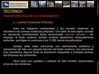 LUISHUAMANSERRANOGEOLOGIAGENERAL
TECTONICA
CARACTERISTICAS DE LOS CONTINENTES
2.- Cuencas Oceánicas Profundas
Entre los márgenes continentales y las dorsales oceánicas se
encuentran las cuencas oceánicas profundas. Una parte de esta región consiste
en estructuras increíblemente llanas denominadas Llanuras abisales . Sin
embargo, el fondo oceánico también contiene depresiones extremadamente
profundas, que llegan en ocasiones a los 11.000 metros de profundidad.
Aunque estas fosas submarinas son relativamente estrechas y
representan tan sólo una pequeña fracción del fondo oceánico, son estructuras
muy importantes. Algunas fosas se encuentran adyacentes a montañas jóvenes
que flanquean los continentes .
Otras fosas son paralelas a cadenas de islas lineales, denominadas
arcos de islas volcánicas.
 
