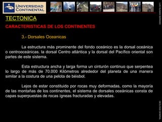 LUISHUAMANSERRANOGEOLOGIAGENERAL
TECTONICA
CARACTERISTICAS DE LOS CONTINENTES
3.- Dorsales Oceanicas
La estructura más prominente del fondo oceánico es la dorsal oceánica
o centrooceánicas. la dorsal Centro atlántica y la dorsal del Pacífico oriental son
partes de este sistema.
Esta estructura ancha y larga forma un cinturón continuo que serpentea
lo largo de más de 70.000 Kilómetros alrededor del planeta de una manera
similar a la costura de una pelota de béisbol.
Lejos de estar constituido por rocas muy deformadas, como la mayoría
de las montañas de los continentes, el sistema de dorsales oceánicas consta de
capas superpuestas de rocas ígneas fracturadas y elevadas.
 