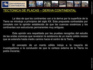 LUISHUAMANSERRANOGEOLOGIAGENERAL
TECTONICA DE PLACAS – DERIVA CONTINENTAL
La idea de que los continentes van a la deriva por la superficie de la
Tierra se introdujo a principios del siglo XX. Esta propuesta contrastaba por
completo con la opinión establecida de que las cuencas oceánicas y los
continentes son estructuras permanentes muy antiguas.
Esta opinión era respaldada por las pruebas recogidas del estudio
de las ondas sísmicas que revelaron la existencia de un manto sólido rocoso
que se extendía hasta medio camino hacia el centro de la Tierra.
El concepto de un manto sólido indujo a la mayoría de
investigadores a la conclusión de que la corteza externa de la Tierra no
podía moverse.
 