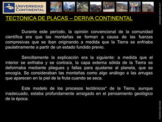 LUISHUAMANSERRANOGEOLOGIAGENERAL
TECTONICA DE PLACAS – DERIVA CONTINENTAL
Durante este período, la opinión convencional de la comunidad
científica era que las montañas se forman a causa de las fuerzas
compresivas que se iban originando a medida que la Tierra se enfriaba
paulatinamente a partir de un estado fundido previo.
Sencillamente la explicación era la siguiente: a medida que el
interior se enfriaba y se contraía, la capa externa sólida de la Tierra se
deformaba mediante pliegues y fallas para ajustarse al planeta, que se
encogía. Se consideraban las montañas como algo análogo a las arrugas
que aparecen en la piel de la fruta cuando se seca.
Este modelo de los procesos tectónicos* de la Tierra, aunque
inadecuado, estaba profundamente arraigado en el pensamiento geológico
de la época.
 