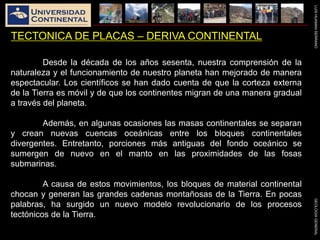 LUISHUAMANSERRANOGEOLOGIAGENERAL
TECTONICA DE PLACAS – DERIVA CONTINENTAL
Desde la década de los años sesenta, nuestra comprensión de la
naturaleza y el funcionamiento de nuestro planeta han mejorado de manera
espectacular. Los científicos se han dado cuenta de que la corteza externa
de la Tierra es móvil y de que los continentes migran de una manera gradual
a través del planeta.
Además, en algunas ocasiones las masas continentales se separan
y crean nuevas cuencas oceánicas entre los bloques continentales
divergentes. Entretanto, porciones más antiguas del fondo oceánico se
sumergen de nuevo en el manto en las proximidades de las fosas
submarinas.
A causa de estos movimientos, los bloques de material continental
chocan y generan las grandes cadenas montañosas de la Tierra. En pocas
palabras, ha surgido un nuevo modelo revolucionario de los procesos
tectónicos de la Tierra.
 
