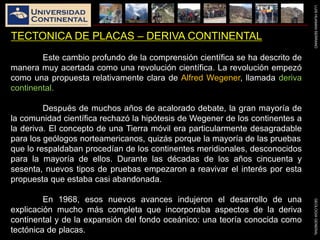 LUISHUAMANSERRANOGEOLOGIAGENERAL
TECTONICA DE PLACAS – DERIVA CONTINENTAL
Este cambio profundo de la comprensión científica se ha descrito de
manera muy acertada como una revolución científica. La revolución empezó
como una propuesta relativamente clara de Alfred Wegener, llamada deriva
continental.
Después de muchos años de acalorado debate, la gran mayoría de
la comunidad científica rechazó la hipótesis de Wegener de los continentes a
la deriva. El concepto de una Tierra móvil era particularmente desagradable
para los geólogos norteamericanos, quizás porque la mayoría de las pruebas
que lo respaldaban procedían de los continentes meridionales, desconocidos
para la mayoría de ellos. Durante las décadas de los años cincuenta y
sesenta, nuevos tipos de pruebas empezaron a reavivar el interés por esta
propuesta que estaba casi abandonada.
En 1968, esos nuevos avances indujeron el desarrollo de una
explicación mucho más completa que incorporaba aspectos de la deriva
continental y de la expansión del fondo oceánico: una teoría conocida como
tectónica de placas.
 