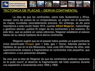 LUISHUAMANSERRANOGEOLOGIAGENERAL
TECTONICA DE PLACAS – DERIVA CONTINENTAL
La idea de que los continentes, sobre todo Sudamérica y África,
encajan como las piezas de un rompecabezas, se originó con el desarrollo
de mapas mundiales razonablemente precisos. Sin embargo, se dio poca
importancia a esta noción hasta 1915, cuando Alfred Wegener, meteorólogo
y geofísico alemán, publicó El origen de los continentes y los océanos. En
este libro, que se publicó en varias ediciones, Wegener estableció el esbozo
básico de su radical hipótesis de la deriva continental.
Wegener sugirió que en el pasado había existido un supercontinente
único denominado Pangea (pan = todo, gea = Tierra). Además planteó la
hipótesis de que en la era Mesozoica, hace unos 200 millones de años, este
supercontinente empezó a fragmentarse en continentes más pequeños, que
«derivaron» a sus posiciones actuales.
Se cree que la idea de Wegener de que los continentes pudieran separarse
se le pudo ocurrir al observar la fragmentación del hielo oceánico durante
una expedición a Groenlandia entre 1906 y 1908.
 