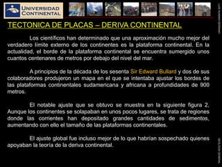 LUISHUAMANSERRANOGEOLOGIAGENERAL
TECTONICA DE PLACAS – DERIVA CONTINENTAL
Los científicos han determinado que una aproximación mucho mejor del
verdadero límite externo de los continentes es la plataforma continental. En la
actualidad, el borde de la plataforma continental se encuentra sumergido unos
cuantos centenares de metros por debajo del nivel del mar.
A principios de la década de los sesenta Sir Edward Bullard y dos de sus
colaboradores produjeron un mapa en el que se intentaba ajustar los bordes de
las plataformas continentales sudamericana y africana a profundidades de 900
metros.
El notable ajuste que se obtuvo se muestra en la siguiente figura 2,
Aunque los continentes se solapaban en unos pocos lugares, se trata de regiones
donde las corrientes han depositado grandes cantidades de sedimentos,
aumentando con ello el tamaño de las plataformas continentales.
El ajuste global fue incluso mejor de lo que habrían sospechado quienes
apoyaban la teoría de la deriva continental.
 
