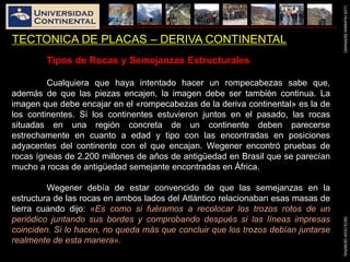 LUISHUAMANSERRANOGEOLOGIAGENERAL
TECTONICA DE PLACAS – DERIVA CONTINENTAL
Tipos de Rocas y Semejanzas Estructurales
Cualquiera que haya intentado hacer un rompecabezas sabe que,
además de que las piezas encajen, la imagen debe ser también continua. La
imagen que debe encajar en el «rompecabezas de la deriva continental» es la de
los continentes. Si los continentes estuvieron juntos en el pasado, las rocas
situadas en una región concreta de un continente deben parecerse
estrechamente en cuanto a edad y tipo con las encontradas en posiciones
adyacentes del continente con el que encajan. Wegener encontró pruebas de
rocas ígneas de 2.200 millones de años de antigüedad en Brasil que se parecían
mucho a rocas de antigüedad semejante encontradas en África.
Wegener debía de estar convencido de que las semejanzas en la
estructura de las rocas en ambos lados del Atlántico relacionaban esas masas de
tierra cuando dijo: «Es como si fuéramos a recolocar los trozos rotos de un
periódico juntando sus bordes y comprobando después si las líneas impresas
coinciden. Si lo hacen, no queda más que concluir que los trozos debían juntarse
realmente de esta manera».
 