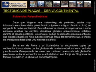 LUISHUAMANSERRANOGEOLOGIAGENERAL
TECTONICA DE PLACAS – DERIVA CONTINENTAL
Evidencias Paleoclimáticas
Dado que Wegener era meteorólogo de profesión, estaba muy
interesado en obtener datos paleoclimáticos (paleo = antiguo, climatic = clima) en
apoyo de la deriva continental. Sus esfuerzos se vieron recompensados cuando
encontró pruebas de cambios climáticos globales aparentemente notables
durante el pasado geológico. En concreto, dedujo de depósitos glaciares antiguos
que grandes masas de hielo cubrían extensas áreas del hemisferio Sur, a finales
del Paleozoico (hace unos 300 millones de años).
En el sur de África y en Sudamérica se encontraron capas de
sedimentos transportados por los glaciares de la misma edad, así como en India
y en Australia. Gran parte de las zonas que contienen pruebas de esta glaciación
paleozoica tardía se encuentra en la actualidad en una franja de 30 grados en
torno al Ecuador en un clima sub tropical o tropical.
 