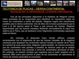 LUISHUAMANSERRANOGEOLOGIAGENERAL
TECTONICA DE PLACAS – DERIVA CONTINENTAL
RECHAZO DE LA HIPOTESIS DE LA DERIVA CONTINENTAL
Una de las principales objeciones a la hipótesis de Wegener parece
haber procedido de su incapacidad para identificar un mecanismo capaz de
mover los continentes a través del planeta. Wegener sugirió dos mecanismos
posibles para la deriva continental. Uno de ellos era la fuerza gravitacional que la
Luna y el Sol ejercen sobre la Tierra y que provoca las mareas. Wegener
argumentaba que las fuerzas mareales afectarían principalmente la capa mas
externa de la Tierra, que se deslizaría como fragmentos continentales separados
sobre el interior.
Sin embargo, el destacado físico Harold Jeffreys; contestó
correctamente con el argumento de que las fuerzas mareales de la magnitud
necesaria para desplazar los continentes habrían frenado la rotación de la Tierra
en cuestión de unos pocos años. Wegener sugirió también, de manera incorrecta,
que los continentes más grandes y pesados se abrieron paso por la corteza
oceánica de manera muy parecida a como los rompehielos atraviesan el hielo.
Sin embargo, no existían pruebas que sugirieran que el suelo oceánico era lo
bastante débil como para permitir el paso de los continentes sin deformarse él
mismo de manera apreciable en el proceso.
 