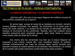 LUISHUAMANSERRANOGEOLOGIAGENERAL
TECTONICA DE PLACAS – DERIVA CONTINENTAL
LA DERIVA CONTINENTAL Y EL METODO CIENTIFICO
¿Qué fue mal? ¿Por qué no fue capaz Wegener de modificar el punto de
vista científico establecido de su época?.
En primer lugar, aunque el núcleo de su hipótesis era correcto, contenía
muchos detalles incorrectos. Por ejemplo, los continentes no se abren paso a
través del suelo oceánico, y la energía de las mareas es demasiado débil para
impulsar el movimiento de los continentes. Además, para que cualquier teoría
científica exhaustiva gane aceptación general, debe hacer frente al examen
crítico desde todas las áreas de la ciencia.
Esa misma idea fue comentada muy bien por el propio Wegener en
respuesta a sus críticos cuando dijo: «Los científicos todavía no parecen
entender suficientemente que todas las ciencias deben aportar pruebas para
desvelar el estado de nuestro planeta en los períodos más primitivos, y la verdad
de la cuestión sólo puede alcanzarse combinando todas estas pruebas».
 