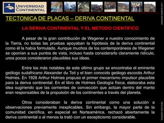 LUISHUAMANSERRANOGEOLOGIAGENERAL
TECTONICA DE PLACAS – DERIVA CONTINENTAL
LA DERIVA CONTINENTAL Y EL METODO CIENTIFICO
A pesar de la gran contribución de Wegener a nuestro conocimiento de
la Tierra, no todas las pruebas apoyaban la hipótesis de la deriva continental
como él la había formulado. Aunque muchos de los contemporáneos de Wegener
se oponían a sus puntos de vista, incluso hasta considerarlo claramente ridículo,
unos pocos consideraron plausibles sus ideas.
Entre los más notables de este último grupo se encontraba el eminente
geólogo sudafricano Alexander du Toit y el bien conocido geólogo escocés Arthur
Holmes. En 1928 Arthur Holmes propuso el primer mecanismo impulsor plausible
para la deriva continental. En el libro de Holmes Geología física, elaboraba esta
idea sugiriendo que las corrientes de convección que actúan dentro del manto
eran responsables de la propulsión de los continentes a través del planeta.
Otros consideraban la deriva continental como una solución a
observaciones previamente inexplicables. Sin embargo, la mayor parte de la
comunidad científica, en especial en Norteamérica, rechazó abiertamente la
deriva continental o al menos la trató con un escepticismo considerable.
 
