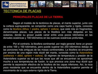 LUISHUAMANSERRANOGEOLOGIAGENERAL
TECTONICA DE PLACAS
PRINCIPALES PLACAS DE LA TIERRA
Según el modelo de la tectónica de placas, el manto superior, junto con
la corteza suprayacente, se comportan como una capa fuerte y rígida, conocida
como la litosfera (lithos = piedra, sphere = esfera), que está rota en fragmentos,
denominados placas. Las placas de la litosfera son más delgadas en los
océanos, donde su grosor puede variar entre unos pocos kilómetros en las
dorsales oceánicas y 100 kilómetros en las cuencas oceánicas profundas.
Por el contrario, la litosfera continental, por regla general, tiene un grosor
de entre 100 y 150 kilómetros, pero puede superar los 250 kilómetros debajo de
las porciones más antiguas de las masas continentales. La litosfera se encuentra
por encima de una región más dúctil del manto, conocida como la Astenósfera
(asthenos = débil, sphere = esfera). El régimen de temperatura y presión de la
Astenósfera superior es tal que las rocas que allí se encuentran se aproximan
mucho a sus temperaturas de fusión, lo que provoca una zona muy dúctil que
permite la separación efectiva de la litosfera de las capas inferiores. Así, la roca
poco resistente que se encuentra dentro de la Astenósfera superior permite el
movimiento de la capa externa rígida de la Tierra.
 