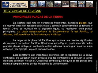 LUISHUAMANSERRANOGEOLOGIAGENERAL
TECTONICA DE PLACAS
PRINCIPALES PLACAS DE LA TIERRA
La litosfera está rota en numerosos fragmentos, llamados placas, que
se mueven unas con respecto a las otras y cambian continuamente de tamaño y
forma. Como se muestra en la siguiente figura, se reconocen siete placas
principales: La placa Norteamericana, la Sudamericana, la del Pacífico, la
Africana, la Euroasiática, la Australiana y la Antártica.
La mayor es la placa del Pacífico, que abarca una porción significativa
de la cuenca del océano Pacífico. Obsérvese, en la Figura, que la mayoría de las
grandes placas incluye un continente entero además de una gran área de suelo
oceánico (por ejemplo, la placa Sudamericana).
Esto constituye una importante diferencia con la hipótesis de la deriva
continental de Wegener, quien propuso que los continentes se movían a través
del suelo oceánico, no con él. Obsérvese también que ninguna de las placas está
definida completamente por los márgenes de un continente.
 